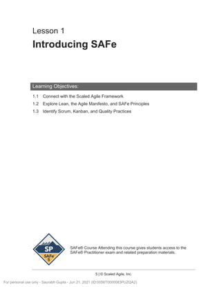SAFe® Course Attending this course gives students access to the
SAFe® Practitioner exam and related preparation materials.
5 | © Scaled Agile, Inc.
Lesson 1
Introducing SAFe
Learning Objectives:
1.1 Connect with the Scaled Agile Framework
1.2 Explore Lean, the Agile Manifesto, and SAFe Principles
1.3 Identify Scrum, Kanban, and Quality Practices
For personal use only - Saurabh Gupta - Jun 21, 2021 (ID:0056T0000083PUZQA2)
 