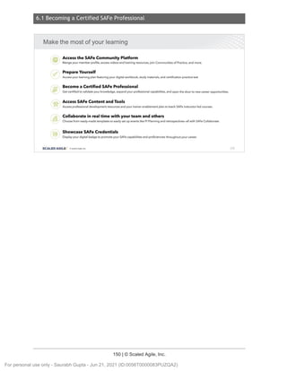 6.1 Becoming a Certified SAFe Professional
150 | © Scaled Agile, Inc.
6.1 Becoming a C ertifi ed SAFe Pr ofessional
Notes:
Make the mostof your learning
..-
im,
·.Accessthe SAFe Community Platform
Mange your member profile, access videos and training resources, join Communities of Practice, and more.
. rs;]' .
. W1:
Prepare Yourself
Access your learning plan featuring your digital workbook , study materials, and certification practice test
Become a Certified SAFe Professional
Get certified to validate your knowledge, expand your professional capabi lities, and open the door to new career opportunities.
::_
°&·.
. Access SAFe Content and Tools
Access professional development resources and your trainer enablement plan to teach SAFe instructor•led courses.
•Po·. Collaborate in real time with your team and others
·..oi'li·' Choose from ready-made templates to easily set up events like Pl Planning and retrospectives-al l with SAFeCollaborate.
:'(e) , Showcase SAFe Credentials
Display your digital badge to promote your SAFecapabilities and proficiencies throughout your career.
SCALED AGILE · Cl Scaled Agile.Inc. 210
For personal use only - Saurabh Gupta - Jun 21, 2021 (ID:0056T0000083PUZQA2)
 
