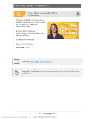6.1 Becoming a Certified SAFe Professional
151 | © Scaled Agile, Inc.
Notes:
Video link: https://vimeo.com/307578726
About SAFe certification: https://www.scaledagile.com/certifications/about-safe-
certification/
Video: Become a Certified SAFe
Professional
Continue to build on the foundation
of SAFe learning you began in class
by studying and taking the
certification exam.
Earning this certification
demonstrates and establishes your
new knowledge.
Certification details at:
https://bit.ly/2zCu2pa
SCALED AGILE · ClScaled Agile.Inc.
Ir-vi
~
Duration
~
~
211
For personal use only - Saurabh Gupta - Jun 21, 2021 (ID:0056T0000083PUZQA2)
 