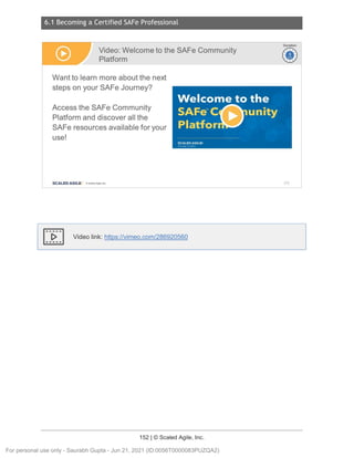 6.1 Becoming a Certified SAFe Professional
152 | © Scaled Agile, Inc.
Notes:
Video link: https://vimeo.com/286920560
Video: Welcome to the SAFe Community
Platform
Want to learn more about the next
steps on your SAFe Journey?
Access the SAFe Community
Platform and discover all the
SAFe resources available for your
use!
SCALED AGILE · ClScaled Agile.Inc.
1
~
~
Duration
~
~
212
For personal use only - Saurabh Gupta - Jun 21, 2021 (ID:0056T0000083PUZQA2)
 