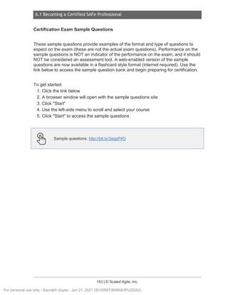 6.1 Becoming a Certified SAFe Professional
153 | © Scaled Agile, Inc.
Certification Exam Sample Questions
These sample questions provide examples of the format and type of questions to
expect on the exam (these are not the actual exam questions). Performance on the
sample questions is NOT an indicator of the performance on the exam, and it should
NOT be considered an assessment tool. A web-enabled version of the sample
questions are now available in a flashcard style format (internet required). Use the
link below to access the sample question bank and begin preparing for certification.
To get started:
1. Click the link below
2. A browser window will open with the sample questions site
3. Click "Start"
4. Use the left-side menu to scroll and select your course
5. Click "Start" to access the sample questions
Sample questions: http://bit.ly/3aqpP4O
For personal use only - Saurabh Gupta - Jun 21, 2021 (ID:0056T0000083PUZQA2)
 