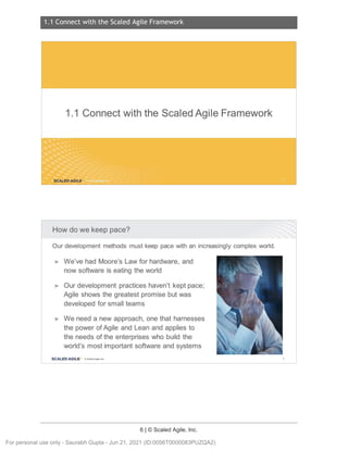 1.1 Connect with the Scaled Agile Framework
6 | © Scaled Agile, Inc.
1.1 C onnect with the Scaled Agile Framewor k
Notes:
Notes:
1.1 Connect with the Scaled Agile Framework
SCALED AGILE ·
How do we keep pace?
Our development methods must keep pace with an increasingly complex world.
► We've had Moore's Law for hardware, and
now software is eating the world
► Our development practices haven't kept pace;
Agile shows the greatest promise but was
developed for small teams
► We need a new approach, one that harnesses
the power of Agile and Lean and applies to
the needs of the enterprises who build the
world's most important software and systems
SCALED AGI LE · ClScaled Agile.Inc. 6
For personal use only - Saurabh Gupta - Jun 21, 2021 (ID:0056T0000083PUZQA2)
 
