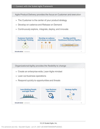 1.1 Connect with the Scaled Agile Framework
12 | © Scaled Agile, Inc.
Notes:
Notes:
Agile Product Delivery provides the focus on Customer and execution
► The Customer is the center of your product strategy
► Develop on cadence and Release on Demand
► Continuously explore, integrate, deploy, and innovate
Customer Centricity
and Design Thinking
@
00
SCALED AGILE · ClScaled Agile.Inc .
Develop on cadence
and release on demand
llllll
DevOps and the
Continuous Delivery Pipeline
AGILE RELEASE TIIAIN
Organizational Agility provides the flexibility to change
► Create an enterprise-wide, Lean-Agile mindset
► Lean out business operations
► Respond quickly to opportunities and threats
Lean-thinking People
and Agile Teams
---
•••••
MNNN 1'
4
SCALED AGILE • ClScaled Agile.Inc .
---
Lean Business
Operations
Strategy Agility
le:
···-(!)
e----
--·
·-•
17
18
For personal use only - Saurabh Gupta - Jun 21, 2021 (ID:0056T0000083PUZQA2)
 