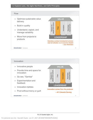 1.2 Explore Lean, the Agile Manifesto, and SAFe Principles
18 | © Scaled Agile, Inc.
Notes:
Notes:
Flow
► Optimize sustainable value
delivery
► Build in quality
► Understand, exploit, and
manage variability
► Move from projects to
products
SCALED AGILE · ClScaled Agile.Inc .
Innovation
► Innovative people
► Provide time and space for
innovation
► Go see "Gemba"
'
► Experimentation and
feedback
► Innovation riptides
► Pivot without mercy or guilt
SCALED AGILE • ClScaled Agile.Inc .
C:
0
~
0
C:
E
enc
en a,
a, E
:;::::; Q)
C: >
Q) 0
w c..
a::E
Operating a product development process
near full utilization is an economic disaster.
-Don Reinertsen
C en c
0 en Q)
~
.. Q) E
ca 'E Q)
_Q > >
u. 0 Q)
e
C w a.
.E a::E
Innovation comes from the producer.
-W Edwards Deming
28
29
For personal use only - Saurabh Gupta - Jun 21, 2021 (ID:0056T0000083PUZQA2)
 