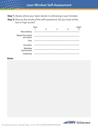Step 1: Assess where your team stands in embracing a Lean mindset.
Step 2: Discuss the results of the self-assessment. Do you have similar
low or high scores?
Lean Mindset Self-Assessment
Notes
Value delivery
Respect for people
and culture
Flow
Innovation
Relentless
improvement
Leadership
(low)
1 2 3 4
(high)
5
For personal use only - Saurabh Gupta - Jun 21, 2021 (ID:0056T0000083PUZQA2)
 