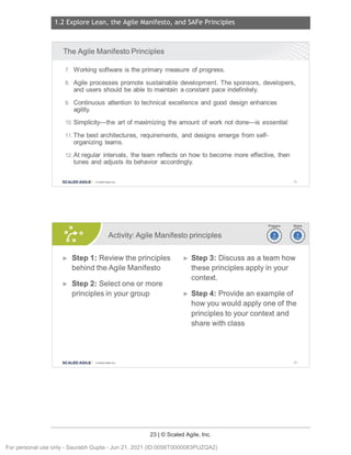 1.2 Explore Lean, the Agile Manifesto, and SAFe Principles
23 | © Scaled Agile, Inc.
Notes:
Notes:
The Agile Manifesto Principles
7. Working software is the primary measure of progress.
8. Agile processes promote sustainable development. The sponsors, developers,
and users should be able to maintain a constant pace indefinitely.
9. Continuous attention to technical excellence and good design enhances
agility.
10. Simplicity-the art of maximizing the amount of work not done-is essential.
11.The best architectures, requirements, and designs emerge from self-
organizing teams.
12.At regular intervals, the team reflects on how to become more effective, then
tunes and adjusts its behavior accordingly.
SCALED AGILE · ClScaled Agile . Inc. 35
Activity: Agile Manifesto principles ~~
~~
► Step 1: Review the principles
behind the Agile Manifesto
► Step 2: Select one or more
principles in your group
SCALED AGILE • ClScale d Agile.In c.
► Step 3: Discuss as a team how
these principles apply in your
context.
► Step 4: Provide an example of
how you would apply one of the
principles to your context and
share with class
36
For personal use only - Saurabh Gupta - Jun 21, 2021 (ID:0056T0000083PUZQA2)
 