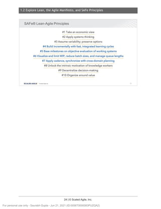 1.2 Explore Lean, the Agile Manifesto, and SAFe Principles
24 | © Scaled Agile, Inc.
Notes:
SAFe® Lean-Agile Principles
#1 Take an economic view
#2 Apply systems thinking
#3 Assume variability; preserve options
#4 Build incrementally with fast, integrated learning cycles
#5 Base milestones on objective evaluation of working systems
#6 Visualize and limit WIP, reduce batch sizes, and manage queue lengths
#7 Apply cadence, synchronize with cross-domain planning
#8 Unlock the intrinsic motivation of knowledge workers
#9 Decentralize decision-making
#10 Organize around value
SCALED AGILE · ClScaled Agile.Inc. 37
For personal use only - Saurabh Gupta - Jun 21, 2021 (ID:0056T0000083PUZQA2)
 
