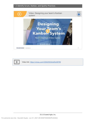 1.3 Identify Scrum, Kanban, and Quality Practices
33 | © Scaled Agile, Inc.
Notes:
Video link: https://vimeo.com/339425532/e05c067fbf
Video: Designing your team's Kanban
system
SCALED AGILE · ClScaled Agile.Inc.
Ir-vi
~
Duration
~
~
52
For personal use only - Saurabh Gupta - Jun 21, 2021 (ID:0056T0000083PUZQA2)
 