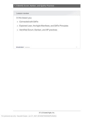 1.3 Identify Scrum, Kanban, and Quality Practices
37 | © Scaled Agile, Inc.
Notes:
Lesson review
In this lesson you:
► Connected with SAFe
► Explored Lean, the Agile Manifesto, and SAFe Principles
► Identified Scrum, Kanban, and XP practices
SCALED AGILE · ClScaled Agile.Inc. 57
For personal use only - Saurabh Gupta - Jun 21, 2021 (ID:0056T0000083PUZQA2)
 