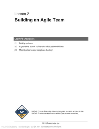 SAFe® Course Attending this course gives students access to the
SAFe® Practitioner exam and related preparation materials.
39 | © Scaled Agile, Inc.
Lesson 2
Building an Agile Team
Learning Objectives:
2.1 Build your team
2.2 Explore the Scrum Master and Product Owner roles
2.3 Meet the teams and people on the train
For personal use only - Saurabh Gupta - Jun 21, 2021 (ID:0056T0000083PUZQA2)
 