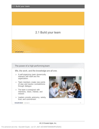 2.1 Build your team
40 | © Scaled Agile, Inc.
2.1 Build your team
Notes:
Notes:
2.1 Buildyourteam
SCALED AGILE .
The power of a high performing team
We, the work, and the knowledge are all one.
► A self-organizing team dynamically
interacts with itself and the
organization.
► Team members create new points
of view and resolve contradictions
through dialogue
► The team is energized with
intentions, vision, interest, and
mission
► Leaders provide autonomy, variety,
trust, and commitment
SCALED AGI LE · ClScaled Agile.Inc. 59
For personal use only - Saurabh Gupta - Jun 21, 2021 (ID:0056T0000083PUZQA2)
 
