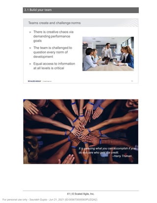 2.1 Build your team
41 | © Scaled Agile, Inc.
Notes:
Notes:
Teams create and challenge norms
► There is creative chaos via
demanding performance
goals
► The team is challenged to
question every norm of
development
► Equal access to information
at all levels is critical
SCALED AGILE · ClScaled Agile.Inc. 60
For personal use only - Saurabh Gupta - Jun 21, 2021 (ID:0056T0000083PUZQA2)
 