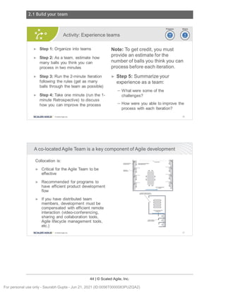 2.1 Build your team
44 | © Scaled Agile, Inc.
Notes:
Notes:
Activity: Experience teams ~~
~~
► Step 1: Organize into teams
► Step 2: As a team, estimate how
many balls you think you can
process in two minutes
► Step 3: Run the 2-minute Iteration
following the rules (get as many
balls through the team as possible)
► Step 4: Take one minute (run the 1-
minute Retrospective) to discuss
how you can improve the process
SCALED AGILE · ClScaled Agile.Inc .
Note: To get credit, you must
provide an estimate for the
number of balls you think you can
process before each iteration.
► Step 5: Summarize your
experience as a team:
- What were some of the
challenges?
- How were you able to improve the
process with each Iteration?
66
A co-located Agile Team is a key component of Agile development
Collocation is:
► Critical for the Agile Team to be
effective
► Recommended for programs to
have efficient product development
flow
► If you have distributed team
members, development must be
compensated with efficient remote
interaction (video-conferencing,
sharing and collaboration tools,
Agile lifecycle management tools,
etc.)
SCALED AGILE • ClScaled Agile.Inc .
,_
F
C
C Jl
1,/
J>
J)
J)
J)
67
For personal use only - Saurabh Gupta - Jun 21, 2021 (ID:0056T0000083PUZQA2)
 