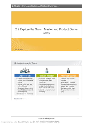 2.2 Explore the Scrum Master and Product Owner roles
50 | © Scaled Agile, Inc.
2.2 Expl ore the Scr um Master and Pr oduct Owner rol es
Notes:
Notes:
2.2 Explore the Scrum Master and Product Owner
roles
SCALED AGILE .
Roles on the Agile Team
Agile Team
• Create and refine User
Stories and acceptance
criteria
• Define, build, test, and
deliver Stories
• Develop and commit to
team Pl Objectives and
Iteration plans
• Five to eleven members
SCALED AGI LE · ClScaled Agile.Inc.
'
1h11
Scrum Master
• Coaches the Agile Team
and facilitates team
meetings
• Removes impediments
and protects the team
from outside influence
• Attends scrum of scrum
meetings
•
u
• Defines and accepts
Stories
• Acts as the Customer
for developer questions
• Works with Product
Management to plan
Program Increments
(Pl)
73
For personal use only - Saurabh Gupta - Jun 21, 2021 (ID:0056T0000083PUZQA2)
 