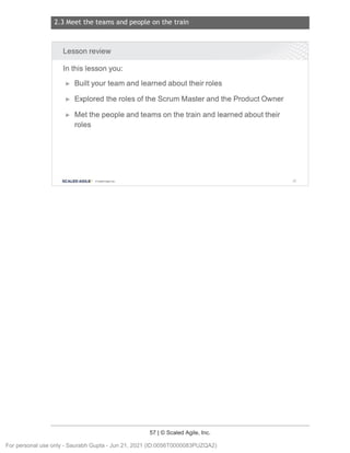 2.3 Meet the teams and people on the train
57 | © Scaled Agile, Inc.
Notes:
Lesson review
In this lesson you:
► Built your team and learned about their roles
► Explored the roles of the Scrum Master and the Product Owner
► Met the people and teams on the train and learned about their
roles
SCALED AGILE · ClScaled Agile.Inc. 82
For personal use only - Saurabh Gupta - Jun 21, 2021 (ID:0056T0000083PUZQA2)
 