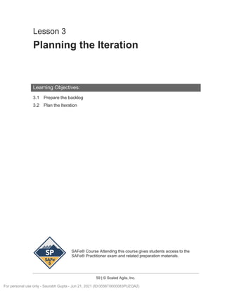 SAFe® Course Attending this course gives students access to the
SAFe® Practitioner exam and related preparation materials.
59 | © Scaled Agile, Inc.
Lesson 3
Planning the Iteration
Learning Objectives:
3.1 Prepare the backlog
3.2 Plan the Iteration
For personal use only - Saurabh Gupta - Jun 21, 2021 (ID:0056T0000083PUZQA2)
 