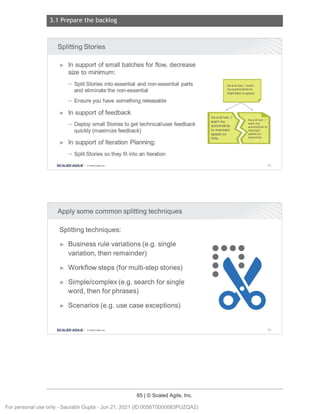 3.1 Prepare the backlog
65 | © Scaled Agile, Inc.
Notes:
Notes:
Splitting Stories
► In support of small batches for flow, decrease
size to minimum:
- Split Stories into essential and non-essential parts
and eliminate the non-essential
- Ensure you have something releasable
► In support of feedback
- Deploy small Stories to get technical/user feedback
quickly (maximize feedback)
► In support of Iteration Planning:
- Split Stories so they fit into an Iteration
SCALED AGILE · ClScaled Agile.Inc .
Apply some common splitting techniques
Splitting techniques:
► Business rule variations (e.g. single
variation, then remainder)
► Workflow steps (for multi-step stories)
► Simple/complex (e.g. search for single
word, then for phrases)
► Scenarios (e.g. use case exceptions)
SCALED AGILE • ClScaled Agile.Inc .
As a driver , I want
my automobile to
maintain a speed
As a driver , I
want my
automobile
to maintain
speed on
hills .
••••
• •
•
•
93
94
For personal use only - Saurabh Gupta - Jun 21, 2021 (ID:0056T0000083PUZQA2)
 