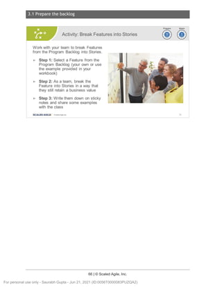 3.1 Prepare the backlog
66 | © Scaled Agile, Inc.
Notes:
Activity: Break Features into Stories
Work with your team to break Features
from the Program Backlog into Stories.
► Step 1: Select a Feature from the
Program Backlog (your own or use
the example provided in your
workbook)
► Step 2: As a team, break the
Feature into Stories in a way that
they still retain a business value
► Step 3: Write them down on sticky
notes and share some examples
with the class
SCALED AGILE · ClScaled Agile.Inc .
~~
~~
95
For personal use only - Saurabh Gupta - Jun 21, 2021 (ID:0056T0000083PUZQA2)
 
