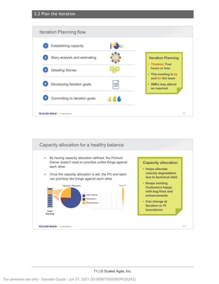 3.2 Plan the Iteration
71 | © Scaled Agile, Inc.
Notes:
Notes:
Iteration Planning flow
0 Establishing capacity
f) Story analysis and estimating
e Detailing Stories
0 Developing Iteration goals
C, Committing to Iteration goals
SCALED AGILE · ClScaled Agile. Inc.
Capacity allocation for a healthy balance
► By having capacity allocation defined, the Product
Owner doesn't need to prioritize unlike things against
each other
► Once the capacity allocation is set, the PO and team
can prioritize like things against each other
-
=
-
-
-
-
-
-
-
Team
Backlog
Capacity Allocation
SCALED AGILE • ClScaled Agile.Inc.
■ User stories
■ Refactors+
Maintenance
Next Pl
Iteration Planning
• Timebox: Four
hours or less
• This meeting is by
and for the team
• SMEs may attend
as required
Capacity allocation
• Helps alleviate
velocity degradation
due to technical debt
• Keeps existing
Customers happy
with bug fixes and
enhancements
• Can change at
Iteration or Pl
boundaries
101
102
For personal use only - Saurabh Gupta - Jun 21, 2021 (ID:0056T0000083PUZQA2)
 
