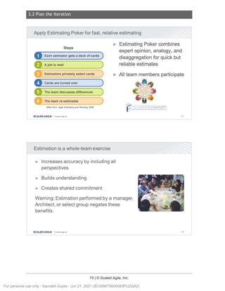 3.2 Plan the Iteration
74 | © Scaled Agile, Inc.
Notes:
Notes:
Apply Estimating Poker for fast, relative estimating
Steps
D Each estimator gets a deck of cards )
A job is read
Estimators privately select cards
The team discusses differences
The team re-estimates
Mike Cohn, Agile Estimati ng and Planning , 2005
SCALED AGILE · ClScaled Agile.Inc .
Estimation is a whole-team exercise
► Estimating Poker combines
expert opinion, analogy, and
disaggregation for quick but
reliable estimates
► All team members participate
107
► Increases accuracy by including all
perspectives
► Builds understanding
► Creates shared commitment
Warning: Estimation performed by a manager,
Architect , or select group negates these
benefits.
SCALED AGILE • ClScaled Agile.Inc . 108
For personal use only - Saurabh Gupta - Jun 21, 2021 (ID:0056T0000083PUZQA2)
 