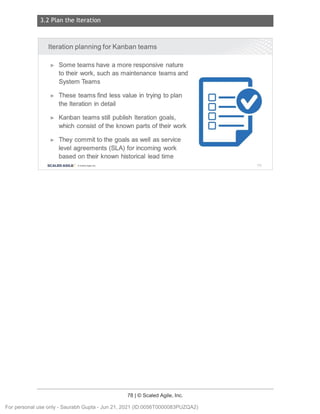 3.2 Plan the Iteration
78 | © Scaled Agile, Inc.
Notes:
Iteration planning for Kanban teams
► Some teams have a more responsive nature
to their work, such as maintenance teams and
System Teams
► These teams find less value in trying to plan
the Iteration in detail
► Kanban teams still publish Iteration goals,
which consist of the known parts of their work
► They commit to the goals as well as service
level agreements (SLA) for incoming work
based on their known historical lead time
SCALED AGILE · ClScaled Agile.Inc .
□--
□-­
□-­
□--
115
For personal use only - Saurabh Gupta - Jun 21, 2021 (ID:0056T0000083PUZQA2)
 
