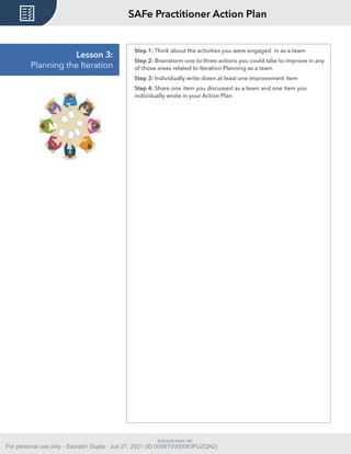 © SCALED AGILE, INC.
Lesson 3:
Planning the Iteration
Step 1: Think about the activities you were engaged in as a team
Step 2: Brainstorm one to three actions you could take to improve in any
of those areas related to Iteration Planning as a team
Step 3: Individually write down at least one improvement item
Step 4: Share one item you discussed as a team and one item you
individually wrote in your Action Plan
SAFe Practitioner Action Plan
For personal use only - Saurabh Gupta - Jun 21, 2021 (ID:0056T0000083PUZQA2)
 