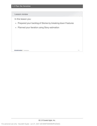 3.2 Plan the Iteration
82 | © Scaled Agile, Inc.
Notes:
Lesson review
In this lesson you:
► Prepared your backlog of Stories by breaking down Features
► Planned your Iteration using Story estimation
SCALED AGILE · ClScaled Agile.Inc. 118
For personal use only - Saurabh Gupta - Jun 21, 2021 (ID:0056T0000083PUZQA2)
 