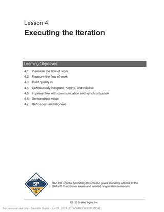 SAFe® Course Attending this course gives students access to the
SAFe® Practitioner exam and related preparation materials.
85 | © Scaled Agile, Inc.
Lesson 4
Executing the Iteration
Learning Objectives:
4.1 Visualize the flow of work
4.2 Measure the flow of work
4.3 Build quality in
4.4 Continuously integrate, deploy, and release
4.5 Improve flow with communication and synchronization
4.6 Demonstrate value
4.7 Retrospect and improve
For personal use only - Saurabh Gupta - Jun 21, 2021 (ID:0056T0000083PUZQA2)
 