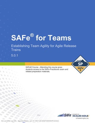 SAFe®
for Teams
Establishing Team Agility for Agile Release
Trains
5.0.1
SAFe® C ourse - Attending this course gives students access to the SAFe Pr acti tioner exam and r elated prepar ati on materials.
5.0.1
SAFe® Course - Attending this course gives
students access to the SAFe Practitioner exam and
related preparation materials.
Digital Student Workbook
~SAF
B®
ISCAL
ED
AGIL E'"
©Sca led Agile, Inc.
For personal use only - Saurabh Gupta - Jun 21, 2021 (ID:0056T0000083PUZQA2)
 