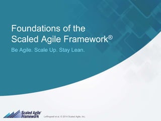 Foundations of the 
Scaled Agile Framework® 
Be Agile. Scale Up. Stay Lean. 
Leffingwell et al. © 2014 Scaled Agile, Inc. 
Leffingwell et al. © 2014 Scaled Agile, Inc. 1 
 