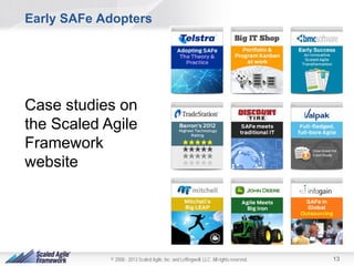 Early SAFe Adopters

Case studies on
the Scaled Agile
Framework
website

© 2008 - 2013 Scaled Agile, Inc. and Leffingwell, LLC. All rights reserved.

13

 