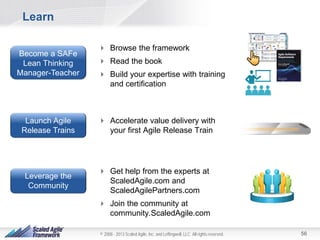 Learn
Become a SAFe
Lean Thinking
Manager-Teacher

Launch Agile
Release Trains

Leverage the
Community

 Browse the framework
 Read the book
 Build your expertise with training
and certification

 Accelerate value delivery with
your first Agile Release Train

 Get help from the experts at
ScaledAgile.com and
ScaledAgilePartners.com
 Join the community at
community.ScaledAgile.com
© 2008 - 2013 Scaled Agile, Inc. and Leffingwell, LLC. All rights reserved.

56

 