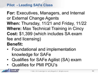Pilot - Leading SAFe Class

For: Executives, Managers, and Internal
or External Change Agents
When: Thursday, 11/21 and Friday, 11/22
Where: Max Technical Training in Cincy
Cost: $1,399 (which includes SA exam
fee and licensing)
Benefit:
• Foundational and implementation
knowledge for SAFe
• Qualifies for SAFe Agilist (SA) exam
• Qualifies for PMI PDU’s
© 2008 - 2013 Scaled Agile, Inc. and Leffingwell, LLC. All rights reserved.

60

 