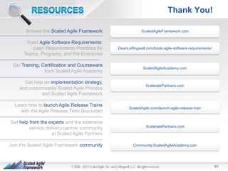 Thank You!
Browse the Scaled Agile Framework
Read Agile Software Requirements:
Lean Requirements Practices for
Teams, Programs, and the Enterprise
Get Training, Certification and Courseware
from Scaled Agile Academy
Get help on implementation strategy,
and customizable Scaled Agile Process
and Scaled Agile Framework
Learn how to launch Agile Release Trains
with the Agile Release Train Quickstart

ScaledAgileFramework.com

DeanLeffingwell.com/book-agile-software-requirements/

ScaledAgileAcademy.com

XceleratePartners.com

ScaledAgile.com/launch-agile-release-train

Get help from the experts and the extensive
service delivery partner community
at Scaled Agile Partners

XceleratePartners.com

Join the Scaled Agile Framework community

Community.ScaledAgileAcademy.com

© 2008 - 2013 Scaled Agile, Inc. and Leffingwell, LLC. All rights reserved.

61

 