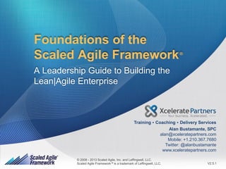 Foundations of the
Scaled Agile Framework

®

A Leadership Guide to Building the
Lean|Agile Enterprise

.

.

Training Coaching Delivery Services
Alan Bustamante, SPC
alan@xceleratepartners.com
Mobile: +1.210.367.7680
Twitter: @alanbustamante
www.xceleratepartners.com
© 2008 - 2013 Scaled Agile, Inc. and Leffingwell, LLC.
®
Scaled Scaled Agile, Inc. and Leffingwell, LLC. All rights reserved.
© 2008 - 2013Agile Framework is a trademark of Leffingwell, LLC.

V2.5.1
1

 
