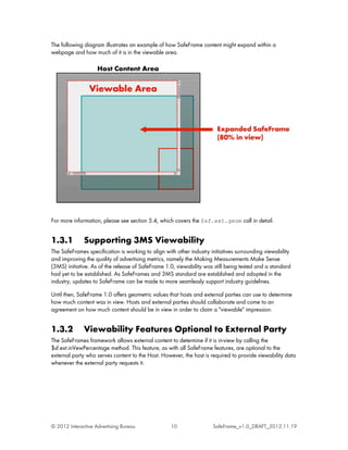 The following diagram illustrates an example of how SafeFrame content might expand within a
webpage and how much of it is in the viewable area.




For more information, please see section 5.4, which covers the $sf.ext.geom call in detail.


1.3.1         Supporting 3MS Viewability
The SafeFrames specification is working to align with other industry initiatives surrounding viewability
and improving the quality of advertising metrics, namely the Making Measurements Make Sense
(3MS) initiative. As of the release of SafeFrame 1.0, viewability was still being tested and a standard
had yet to be established. As SafeFrames and 3MS standard are established and adopted in the
industry, updates to SafeFrame can be made to more seamlessly support industry guidelines.

Until then, SafeFrame 1.0 offers geometric values that hosts and external parties can use to determine
how much content was in view. Hosts and external parties should collaborate and come to an
agreement on how much content should be in view in order to claim a "viewable" impression.


1.3.2         Viewability Features Optional to External Party
The SafeFrames framework allows external content to determine if it is in-view by calling the
$sf.ext.inVewPercentage method. This feature, as with all SafeFrame features, are optional to the
external party who serves content to the Host. However, the host is required to provide viewability data
whenever the external party requests it.




© 2012 Interactive Advertising Bureau              10                 SafeFrame_v1.0_DRAFT_2012.11.19
 