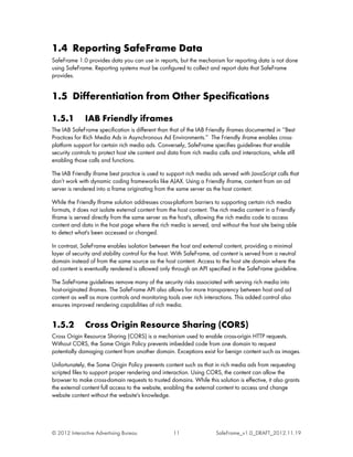 1.4 Reporting SafeFrame Data
SafeFrame 1.0 provides data you can use in reports, but the mechanism for reporting data is not done
using SafeFrame. Reporting systems must be configured to collect and report data that SafeFrame
provides.


1.5 Differentiation from Other Specifications

1.5.1         IAB Friendly iframes
The IAB SafeFrame specification is different than that of the IAB Friendly iframes documented in ‘‘Best
Practices for Rich Media Ads in Asynchronous Ad Environments.’’ The Friendly iframe enables cross-
platform support for certain rich media ads. Conversely, SafeFrame specifies guidelines that enable
security controls to protect host site content and data from rich media calls and interactions, while still
enabling those calls and functions.

The IAB Friendly iframe best practice is used to support rich media ads served with JavaScript calls that
don’t work with dynamic coding frameworks like AJAX. Using a Friendly iframe, content from an ad
server is rendered into a frame originating from the same server as the host content.

While the Friendly Iframe solution addresses cross-platform barriers to supporting certain rich media
formats, it does not isolate external content from the host content. The rich media content in a Friendly
Iframe is served directly from the same server as the host's, allowing the rich media code to access
content and data in the host page where the rich media is served, and without the host site being able
to detect what's been accessed or changed.

In contrast, SafeFrame enables isolation between the host and external content, providing a minimal
layer of security and stability control for the host. With SafeFrame, ad content is served from a neutral
domain instead of from the same source as the host content. Access to the host site domain where the
ad content is eventually rendered is allowed only through an API specified in the SafeFrame guideline.

The SafeFrame guidelines remove many of the security risks associated with serving rich media into
host-originated iframes. The SafeFrame API also allows for more transparency between host and ad
content as well as more controls and monitoring tools over rich interactions. This added control also
ensures improved rendering capabilities of rich media.


1.5.2         Cross Origin Resource Sharing (CORS)
Cross Origin Resource Sharing (CORS) is a mechanism used to enable cross-origin HTTP requests.
Without CORS, the Same Origin Policy prevents imbedded code from one domain to request
potentially damaging content from another domain. Exceptions exist for benign content such as images.

Unfortunately, the Same Origin Policy prevents content such as that in rich media ads from requesting
scripted files to support proper rendering and interaction. Using CORS, the content can allow the
browser to make cross-domain requests to trusted domains. While this solution is effective, it also grants
the external content full access to the website, enabling the external content to access and change
website content without the website's knowledge.




© 2012 Interactive Advertising Bureau                11                 SafeFrame_v1.0_DRAFT_2012.11.19
 