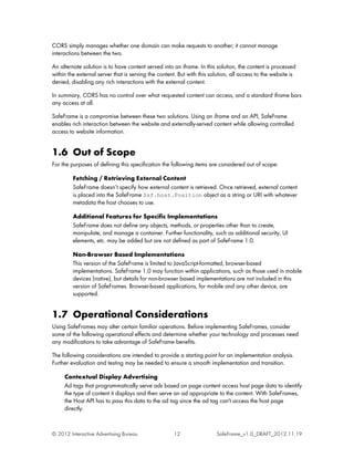 CORS simply manages whether one domain can make requests to another; it cannot manage
interactions between the two.

An alternate solution is to have content served into an iframe. In this solution, the content is processed
within the external server that is serving the content. But with this solution, all access to the website is
denied, disabling any rich interactions with the external content.

In summary, CORS has no control over what requested content can access, and a standard iframe bars
any access at all.

SafeFrame is a compromise between these two solutions. Using an iframe and an API, SafeFrame
enables rich interaction between the website and externally-served content while allowing controlled
access to website information.


1.6 Out of Scope
For the purposes of defining this specification the following items are considered out of scope:

         Fetching / Retrieving External Content
         SafeFrame doesn’t specify how external content is retrieved. Once retrieved, external content
         is placed into the SafeFrame $sf.host.Position object as a string or URI with whatever
         metadata the host chooses to use.

         Additional Features for Specific Implementations
         SafeFrame does not define any objects, methods, or properties other than to create,
         manipulate, and manage a container. Further functionality, such as additional security, UI
         elements, etc. may be added but are not defined as part of SafeFrame 1.0.

         Non-Browser Based Implementations
         This version of the SafeFrame is limited to JavaScript-formatted, browser-based
         implementations. SafeFrame 1.0 may function within applications, such as those used in mobile
         devices (native), but details for non-browser based implementations are not included in this
         version of SafeFrames. Browser-based applications, for mobile and any other device, are
         supported.


1.7 Operational Considerations
Using SafeFrames may alter certain familiar operations. Before implementing SafeFrames, consider
some of the following operational effects and determine whether your technology and processes need
any modifications to take advantage of SafeFrame benefits.

The following considerations are intended to provide a starting point for an implementation analysis.
Further evaluation and testing may be needed to ensure a smooth implementation and transition.

     Contextual Display Advertising
     Ad tags that programmatically serve ads based on page content access host page data to identify
     the type of content it displays and then serve an ad appropriate to the content. With SafeFrames,
     the Host API has to pass this data to the ad tag since the ad tag can't access the host page
     directly.


© 2012 Interactive Advertising Bureau                12                 SafeFrame_v1.0_DRAFT_2012.11.19
 