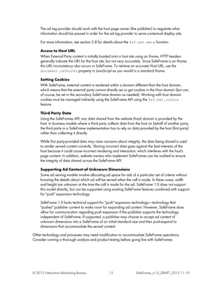 The ad tag provider should work with the host page owner (the publisher) to negotiate what
     information should be passed in order for the ad tag provider to serve contextual display ads.

     For more information, see section 5.8 for details about the $sf.ext.meta function.

     Access to Host URL
     When External Party content is initially loaded onto a host site using an iframe, HTTP headers
     generally indicate the URL for the host site, but not very accurately. Since SafeFrame is an iframe,
     this URL inconsistency also occurs in SafeFrame. To retrieve an accurate Host URL, use the
     document.referrer property in JavaScript as you would in a standard iframe.

     Setting Cookies
     With SafeFrame, external content is rendered within a domain different than the host domain,
     which means that the external party cannot directly set or get cookies in the Host domain (but can,
     of course, be set in the secondary SafeFrame domain as needed). Working with host domain
     cookies must be managed indirectly using the SafeFrame API using the $sf.ext.cookie
     feature.

     Third Party Data
     Using the SafeFrames API, any data shared from the website (host) domain is provided by the
     host. In business models where a third party collects data from the host on behalf of another party,
     the third party in a SafeFrame implementation has to rely on data provided by the host (first party)
     rather than collecting it directly.

     While first party-provided data may raise concerns about integrity, the data being shared is used
     to render served content correctly. Sharing incorrect data goes against the best interests of the
     host because it could cause incorrect rendering and interaction, which interferes with the host's
     page content. In addition, website owners who implement SafeFrames can be audited to ensure
     the integrity of data shared across the SafeFrame API.

     Supporting Ad Content of Unknown Dimensions
     Some ad serving models involve allocating ad space for ads of a particular set of criteria without
     knowing the details about which ad will be served when the call is made. In these cases, width
     and height are unknown at the time the call is made for the ad. SafeFrame 1.0 does not support
     this model directly, but can be supported using existing SafeFrame features combined with support
     for "push" expansion technology.

     SafeFrame 1.0 lacks technical support for "push" expansion technology------ technology that
     "pushes" publisher content to make room for expanding ad content. However, SafeFrame does
     allow for communication regarding push expansion if the publisher supports the technology
     independent of SafeFrame. If supported, a publisher may choose to accept ad content of
     unknown dimensions into a SafeFrame of an initial standard size and then push-expand to
     dimensions that accommodate the served content.

Other technology and processes may need modification to accommodate SafeFrame operations.
Consider running a thorough analysis and product testing before going live with SafeFrames.




© 2012 Interactive Advertising Bureau              13                 SafeFrame_v1.0_DRAFT_2012.11.19
 