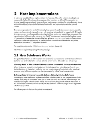 2 Host Implementations
In a browser based SafeFrame implementation, the Host side of the API is written in JavaScript, and
must provide the list of functions and namespaces listed in section as defined. The mechanism for
browser based implementations is to use an iframe tag to create a container for external content, along
with additional JavaScript code for facilitating functionality and communication with the external
content.

Browsers are graded on the level of functionality they support. A-grade browsers are known, capable,
modern, and common. All A-grade browsers with JavaScript activated shall be supported. C- & X-grade
browsers are more rare, less capable, and antiquated. Host parties may support these browsers at their
own discretion. SafeFrame relies mainly on the HTML5 "postMessage" function as the low-level means
of communication between the iframe and the host. While the postMessage function offers optimum
performance, other mechanisms may be used to facilitate communication between the two parties,
especially in the cases of C- & X-graded browsers.

For more information on the HTML5 postMessage function, please visit:

http://dev.w3.org/html5/postmsg/#posting-messages


2.1 How SafeFrame Works
The goal of SafeFrame is to deliver content from an external source (external content) into a SafeFrame
container and rendered onto the host site. External content can be delivered in one of two ways:

Delivery Mode A: Host code transforms external content and renders in SafeFrame
When the browser contacts the host webserver, the host may retrieve external content from its own
backend systems. In this delivery mode, the host can transform external content into inline JavaScript
structures using SafeFrame tags that can then be rendered by a SafeFrame implementation.

Delivery Mode B: External content is delivered directly into the SafeFrame
Hosts may not have mechanisms in place to transform external content on their own webservers. In this
delivery mode, they still provide the same type of inline JavaScript structure with SafeFrame tags, but
instead of placing the external content directly into the structure, they provide a URL to the content. In
this case external content is delivered directly into the SafeFrame container using a SCRIPT tag and the
URL that was specified.

The following sections describe this process in more detail.




© 2012 Interactive Advertising Bureau               14                SafeFrame_v1.0_DRAFT_2012.11.19
 
