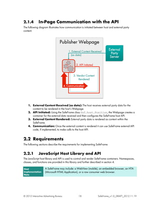 2.1.4         In-Page Communication with the API
The following diagram illustrates how communication is initiated between host and external party
content.




    1. External Content Received (as data): The host receives external party data for the
       content to be rendered in the host’s Webpage.
    2. API Initiated: Using the SafeFrame class $sf.host.Position, the Webpage creates a
       container for the external data received and then configures the SafeFrame host API.
    3. External Content Rendered: External party data is rendered as content within the
       SafeFrame.
    4. Communication: Once the external content is rendered it can use SafeFrame external API
       code, if implemented, to make calls to the host API.


2.2 Requirements
The following sections describe the requirements for implementing SafeFrame.


2.2.1         JavaScript Host Library and API
The JavaScript host library and API is used to control and render SafeFrame containers. Namespaces,
classes, and functions are provided in this library and further described in section 4.

Host                A SafeFrame may include: a WebView (mobile), an embedded browser, an HTA
Implementation      (Microsoft HTML Application), or a raw consumer web browser.
Note




© 2012 Interactive Advertising Bureau             18               SafeFrame_v1.0_DRAFT_2012.11.19
 