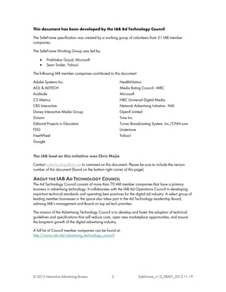 This document has been developed by the IAB Ad Technology Council

The SafeFrame specification was created by a working group of volunteers from 21 IAB member
companies.

The SafeFrame Working Group was led by:

    •    Prabhakar Goyal, Microsoft
    •    Sean Snider, Yahoo!

The following IAB member companies contributed to this document:

Adobe Systems Inc.                                       HealthiNation
AOL & ADTECH                                             Media Rating Council - MRC
Auditude                                                 Microsoft
C3 Metrics                                               NBC Universal Digital Media
CBS Interactive                                          Network Advertising Initiative - NAI
Disney Interactive Media Group                           OpenX Limited
Dotomi                                                   Time Inc.
Editorial Projects in Education                          Turner Broadcasting System, Inc./CNN.com
FDG                                                      Undertone
FreeWheel                                                Yahoo!
Google


The IAB lead on this initiative was Chris Mejia

Contact adtechnology@iab.net to comment on this document. Please be sure to include the version
number of this document (found on the bottom right corner of this page).

ABOUT THE IAB AD TECHNOLOGY COUNCIL
The Ad Technology Council consists of more than 70 IAB member companies that have a primary
business in advertising technology. It collaborates with the IAB Ad Operations Council in developing
important technical standards and operating best practices for the digital ad industry. A select group of
leading member businesses in the space also takes part in the Ad Technology Leadership Board,
advising IAB’s management and Board on top ad tech priorities.

The mission of the Advertising Technology Council is to develop and foster the adoption of technical
guidelines and specifications that will reduce costs, open new marketplace opportunities, and ensure
the long-term growth of the digital advertising industry.

A full list of Council member companies can be found at:
http://www.iab.net/advertising_technology_council




© 2012 Interactive Advertising Bureau               2                SafeFrame_v1.0_DRAFT_2012.11.19
 