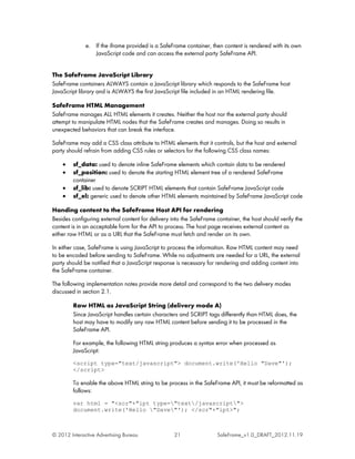 e. If the iframe provided is a SafeFrame container, then content is rendered with its own
                 JavaScript code and can access the external party SafeFrame API.


The SafeFrame JavaScript Library
SafeFrame containers ALWAYS contain a JavaScript library which responds to the SafeFrame host
JavaScript library and is ALWAYS the first JavaScript file included in an HTML rendering file.

SafeFrame HTML Management
SafeFrame manages ALL HTML elements it creates. Neither the host nor the external party should
attempt to manipulate HTML nodes that the SafeFrame creates and manages. Doing so results in
unexpected behaviors that can break the interface.

SafeFrame may add a CSS class attribute to HTML elements that it controls, but the host and external
party should refrain from adding CSS rules or selectors for the following CSS class names:

    •    sf_data: used to denote inline SafeFrame elements which contain data to be rendered
    •    sf_position: used to denote the starting HTML element tree of a rendered SafeFrame
         container
    •    sf_lib: used to denote SCRIPT HTML elements that contain SafeFrame JavaScript code
    •    sf_el: generic used to denote other HTML elements maintained by SafeFrame JavaScript code

Handing content to the SafeFrame Host API for rendering
Besides configuring external content for delivery into the SafeFrame container, the host should verify the
content is in an acceptable form for the API to process. The host page receives external content as
either raw HTML or as a URL that the SafeFrame must fetch and render on its own.

In either case, SafeFrame is using JavaScript to process the information. Raw HTML content may need
to be encoded before sending to SafeFrame. While no adjustments are needed for a URL, the external
party should be notified that a JavaScript response is necessary for rendering and adding content into
the SafeFrame container.

The following implementation notes provide more detail and correspond to the two delivery modes
discussed in section 2.1.

         Raw HTML as JavaScript String (delivery mode A)
         Since JavaScript handles certain characters and SCRIPT tags differently than HTML does, the
         host may have to modify any raw HTML content before sending it to be processed in the
         SafeFrame API.

         For example, the following HTML string produces a syntax error when processed as
         JavaScript:
         <script type="text/javascript"> document.write('Hello "Dave"');
         </script>

         To enable the above HTML string to be process in the SafeFrame API, it must be reformatted as
         follows:
         var html = "<scr"+"ipt type="text/javascript">
         document.write('Hello "Dave"'); </scr"+"ipt>";



© 2012 Interactive Advertising Bureau              21                SafeFrame_v1.0_DRAFT_2012.11.19
 