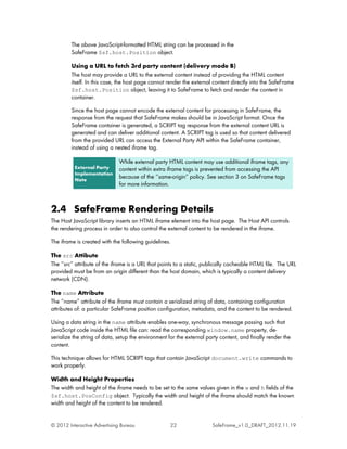 The above JavaScript-formatted HTML string can be processed in the
         SafeFrame $sf.host.Position object.

         Using a URL to fetch 3rd party content (delivery mode B)
         The host may provide a URL to the external content instead of providing the HTML content
         itself. In this case, the host page cannot render the external content directly into the SafeFrame
         $sf.host.Position object, leaving it to SafeFrame to fetch and render the content in
         container.

         Since the host page cannot encode the external content for processing in SafeFrame, the
         response from the request that SafeFrame makes should be in JavaScript format. Once the
         SafeFrame container is generated, a SCRIPT tag response from the external content URL is
         generated and can deliver additional content. A SCRIPT tag is used so that content delivered
         from the provided URL can access the External Party API within the SafeFrame container,
         instead of using a nested iframe tag.

                              While external party HTML content may use additional iframe tags, any
          External Party      content within extra iframe tags is prevented from accessing the API
          Implementation
          Note
                              because of the ‘‘same-origin’’ policy. See section 3 on SafeFrame tags
                              for more information.



2.4 SafeFrame Rendering Details
The Host JavaScript library inserts an HTML iframe element into the host page. The Host API controls
the rendering process in order to also control the external content to be rendered in the iframe.

The iframe is created with the following guidelines.

The src Attibute
The ‘‘src’’ attribute of the iframe is a URL that points to a static, publically cacheable HTML file. The URL
provided must be from an origin different than the host domain, which is typically a content delivery
network (CDN).

The name Attribute
The ‘‘name’’ attribute of the iframe must contain a serialized string of data, containing configuration
attributes of: a particular SafeFrame position configuration, metadata, and the content to be rendered.

Using a data string in the name attribute enables one-way, synchronous message passing such that
JavaScript code inside the HTML file can: read the corresponding window.name property, de-
serialize the string of data, setup the environment for the external party content, and finally render the
content.

This technique allows for HTML SCRIPT tags that contain JavaScript document.write commands to
work properly.

Width and Height Properties
The width and height of the iframe needs to be set to the same values given in the w and h fields of the
$sf.host.PosConfig object. Typically the width and height of the iframe should match the known
width and height of the content to be rendered.


© 2012 Interactive Advertising Bureau                22                SafeFrame_v1.0_DRAFT_2012.11.19
 