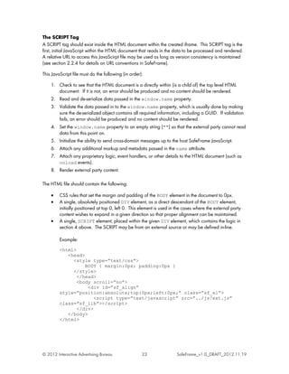 The SCRIPT Tag
A SCRIPT tag should exist inside the HTML document within the created iframe. This SCRIPT tag is the
first, initial JavaScript within the HTML document that reads in the data to be processed and rendered.
A relative URL to access this JavaScirpt file may be used as long as version consistency is maintained
(see section 2.2.4 for details on URL conventions in SafeFrame).

This JavaScript file must do the following (in order):

    1. Check to see that the HTML document is a directly within (is a child of) the top level HTML
       document. If it is not, an error should be produced and no content should be rendered.
    2. Read and de-serialize data passed in the window.name property.
    3. Validate the data passed in to the window.name property, which is usually done by making
       sure the de-serialized object contains all required information, including a GUID. If validation
       fails, an error should be produced and no content should be rendered.
    4. Set the window.name property to an empty string ("") so that the external party cannot read
       data from this point on.
    5. Initialize the ability to send cross-domain messages up to the host SafeFrame JavaScript.
    6. Attach any additional markup and metadata passed in the name attribute.
    7. Attach any proprietary logic, event handlers, or other details to the HTML document (such as
       onload events).
    8. Render external party content.

The HTML file should contain the following:

    •    CSS rules that set the margin and padding of the BODY element in the document to 0px.
    •    A single, absolutely positioned DIV element, as a direct descendant of the BODY element,
         initially positioned at top 0, left 0. This element is used in the cases where the external party
         content wishes to expand in a given direction so that proper alignment can be maintained.
    •    A single, SCRIPT element, placed within the given DIV element, which contains the logic in
         section 4 above. The SCRIPT may be from an external source or may be defined in-line.

         Example:
         <html>
            <head>
              <style type=”text/css”>
                   BODY { margin:0px; padding:0px }
              </style>
                </head>
                <body scroll=”no”>
                    <div id=”sf_align”
         style=”position:absolute;top:0px;left:0px;” class=”sf_el”>
                       <script type=”text/javascript” src=”../js/ext.js”
         class=”sf_lib”></script>
                </div>
            </body>
         </html>




© 2012 Interactive Advertising Bureau                23                SafeFrame_v1.0_DRAFT_2012.11.19
 