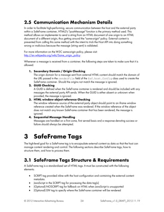 2.5 Communication Mechanism Details
In order to facilitate high-performing, secure communication between the host and the external party
within a SafeFrame container, HTML5's "postMessage" function is the primary method used. This
method allows an implementer to send a string from an HTML document of one origin to an HTML
document of a different origin, thus getting around the "same-origin" policy. External content is
prevented from calling this same method with the intent to trick the Host API into doing something
wrong or malicious because the message (string sent) is validated.

For more information on the W3C same-origin policy, please visit:
http://en.wikipedia.org/wiki/Same_origin_policy

Whenever a message is received from a container, the following steps are taken to make sure that it is
allowed:

    1. Secondary Domain / Origin Checking
       The origin domain for a message sent from external HTML content should match the domain of
       the URL passed in the renderFile field of the $sf.host.Config class used to create the
       SafeFrame container. Should the origins not match the message is ignored.
    2. GUID Checking
       A GUID is defined when the SafeFrame container is rendered and should be included with any
       messages the external party API sends. When the GUID is either absent or unknown when
       provided, the message is ignored.
    3. HTML window object reference Checking
       The window reference source of the external party object should point to an iframe window
       reference created when the SafeFrame was rendered. If the window reference of the object
       does not match any known SafeFrame container that has been rendered, the message is
       ignored.
    4. Sequential Message Handling
       Messages are handled on a first come, first served basis and a response denoting success or
       failure should always be attempted.



3 SafeFrame Tags
The high-level goal for a SafeFrame tag is to encapsulate external content as data so that the host can
manage content rendering and control. The following sections describe SafeFrame tags, how to
structure them, and how to process them.


3.1 SafeFrame Tags Structure & Requirements
A SafeFrame tag is a standardized set of HTML tags. It must be constructed with the following
elements:

    •    SCRIPT tag provided inline with the host configuration and containing the external content
         metadata.
    •    JavaScript in the SCRIPT tag for processing the data tag(s)
    •    (Optional) NOSCRIPT tag for fallback on HTML when JavaScript is unsupported
    •    (Optional) DIV tag to specify where the SafeFrame container will be rendered


© 2012 Interactive Advertising Bureau             24                SafeFrame_v1.0_DRAFT_2012.11.19
 