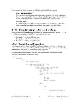 The attributes of the SCRIPT tag above are defined as such for the following reasons:

         type="text/x-safeframe"
         Since the data is an inline JavaScript structure, issues could occur in the syntax and possibly
         break the host web page if treated as JavaScript code. Setting script type to "text/x-safeframe"
         ensures that the data structure is not picked up by the browser's JavaScript engine.

         class="sf_data"
         In a SCRIPT tag, the class attribute is not processed; however, specifying the sf_data class
         name enables the SafeFrame host API to identify data tags that it can then process.


3.1.2         Using JavaScript to Process Data Tags
The SCRIPT tag must include the JavaScript code that will process the data tag(s). Sections 3.1.2.1 to
3.1.2.3 provide examples for three different ways to process data tags.

    •    Example 3.1.2.1: Process All Tags at Once
    •    Example 3.1.2.2: Define the Library First
    •    Example 3.1.2.3: Process Tags One at Time

3.1.2.1       Example: Process All Tags at Once
When the data tags are included in the SCRIPT tag before the SafeFrame host library along with the
$sf.host.boot method, the host library is loaded and the bootstrapping feature finds and renders
all the data tags listed above the bootstrapping feature in the code.

The following example provides two SafeFrame data tags followed by instructions to load the
SafeFrame host library and bootstrapping feature.
<table>
      <tbody>
            <tr>
                           <td valign='top'>

                           <-- SafeFrame Inline Tag 1 -->
                                 <div id='tgtLREC'>
                                       <script type='text/x-safeframe'
                                       class='iab_sf_data'> {
                                             id: "LREC",
                                             src:
                                             "http://extserver.com/data-tag",
                                             conf:
                                             {
                                                    w: 300,
                                                    h: 250,
                                                    dest: "tgtLREC"
                                             },
                                             meta:
                                             {
                                                    rmx:

                                                              {
                                                                       sectionID: "14800347",



© 2012 Interactive Advertising Bureau              26                 SafeFrame_v1.0_DRAFT_2012.11.19
 