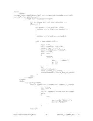 <html>
      <head>
<script type="text/javascript" src="http://cdn.example.org/v1/sf-
host.js"></script></script>
             <script type='text/javascript'>

                           <-- SafeFrame Host API configuration -->
                           (function()
                                 {
                                 var pubAPI = $sf.hostpub, conf;
                                 function handle_start_pos_render(id)
                                 {

                                    }
                                    function handle_end_pos_render(id)
                                    {
                                    }
                                    conf = new pubAPI.Config(
                                    {
                                          auto: true,
                                          cdn: "http://l.yimg.com",
                                          renderFile: "r.html",
                                          root: "/SafeFrame/v1/html",
                                          ver: "2-3-4",
                                          positions:
                                          {
                                                "LREC":
                                                {
                                                      dest:   "tgtLREC",
                                                      w: 300,
                                                      h: 250
                                                }
                                          },
                                          onStartPosRender:
                                          handle_start_pos_render,
                                          onEndPosRender: handle_end_pos_render
                                    });
                      })();
                </script>
         </head>
         <body>
                <div id='tgtLREC'>
                      <script type='text/x-safeframe' class='sf_data'>
                            {
                                   id: "LREC",
                                   src:
                                   "http://externalserver.com/data-tag",
                                   meta:
                                   {
                                         rmx:
                                         {
                                               sectionID: "14800347",
                                               siteID: "140509"
                                         }
                                   }
                            }
                      </script>


© 2012 Interactive Advertising Bureau          28          SafeFrame_v1.0_DRAFT_2012.11.19
 