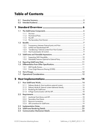 Table of Contents
     0.1    Executive Summary ............................................................................................. 5
     0.2    Intended Audience.............................................................................................. 6

1 Standard Overview ................................................... 6
     1.1    The SafeFrames Components .............................................................................. 6
            1.1.1      The Host ....................................................................................................................... 6
            1.1.2      The External Party ........................................................................................................ 7
            1.1.3      The API ......................................................................................................................... 7
            1.1.4      The Secondary Host Domain ...................................................................................... 7
     1.2    Benefits ............................................................................................................... 7
            1.2.1      Transparency between External party and Host ........................................................ 7
            1.2.2      Unified and Standardized API .................................................................................... 8
            1.2.3      ‘‘Sandboxing’’ External content from Host Content ................................................... 8
            1.2.4      Host Customization & Control..................................................................................... 9
     1.3    SafeFrame and Viewable Impressions ................................................................ 9
            1.3.1      Supporting 3MS Viewability ..................................................................................... 10
            1.3.2      Viewability Features Optional to External Party....................................................... 10
     1.4    Reporting SafeFrame Data ............................................................................... 11
     1.5    Differentiation from Other Specifications .......................................................... 11
            1.5.1      IAB Friendly iframes ................................................................................................... 11
            1.5.2      Cross Origin Resource Sharing (CORS)................................................................... 11
     1.6    Out of Scope..................................................................................................... 12
     1.7    Operational Considerations ............................................................................. 12

2 Host Implementations .............................................. 14
     2.1    How SafeFrame Works ..................................................................................... 14
            2.1.1      Delivery Mode A: Host transforms external content ................................................ 15
            2.1.2      Delivery Mode B: External content delivered directly.............................................. 16
            2.1.3      Rendering the SafeFrame .......................................................................................... 16
            2.1.4      In-Page Communication with the API ........................................................................ 18
     2.2    Requirements .................................................................................................... 18
            2.2.1      JavaScript Host Library and API................................................................................ 18
            2.2.2      Secondary Host Name.............................................................................................. 19
            2.2.3      Resource conventions ................................................................................................ 19
            2.2.4      URI conventions for SafeFrame ................................................................................. 19
     2.3    Implementation Notes ....................................................................................... 20
     2.4    SafeFrame Rendering Details ........................................................................... 22
     2.5    Communication Mechanism Details .................................................................. 24




© 2012 Interactive Advertising Bureau                                  3                          SafeFrame_v1.0_DRAFT_2012.11.19
 