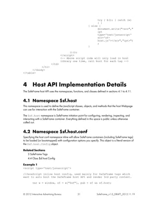 try { b(); } catch (e)
                                                                    { }
                                                              } else {
                                                                    document.write("<scr","
                                                                    ipt
                                                                    type='text/javascript'
                                                                    src='sf-
                                                                    host.js'></scr","ipt>")
                                                                    ;
                                                              }

                                          })();
                                    </script>
                                    <-- Above script code will only load in host
                                    library one time, call boot for each tag -->
                           </td>
            </tr>
      </tbody>
</table>



4 Host API Implementation Details
The SafeFrame host API uses the namespaces, functions, and classes defined in sections 4.1 to 4.11.


4.1 Namespace $sf.host
This namespace is used to define the JavaScript classes, objects, and methods that the host Webpage
can use for interaction with the SafeFrame container.

The $sf.host namespace is SafeFrame initiation point for configuring, rendering, inspecting, and
interacting with a SafeFrame container. Everything defined in this space is public unless otherwise
called out.


4.2 Namespace $sf.host.conf
Specifying the host conf namespace inline will allow SafeFrame containers (including SafeFrame tags)
to be loaded (or bootstrapped) with configuration options you specify. This object is a literal version of
the $sf.host.Config object.

Related Sections
   3 SafeFrame Tags
   4.4 Class $sf.host.Config

Example 1
<script type='text/javascript'>

//JavaScript inline host config, used mainly for SafeFrame tags which
want to auto boot the SafeFrame host API and render 3rd party content.

         var w = window, sf = w["$sf"], pub = sf && sf.host;



© 2012 Interactive Advertising Bureau               31                SafeFrame_v1.0_DRAFT_2012.11.19
 